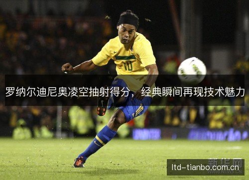 罗纳尔迪尼奥凌空抽射得分,经典瞬间再现技术魅力 罗纳尔迪尼奥凌空抽射得分,经典瞬间再现技术魅力