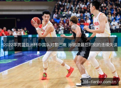 2022年男篮亚洲杯中国队对黎巴嫩 孙铭徽最后时刻的连续失误